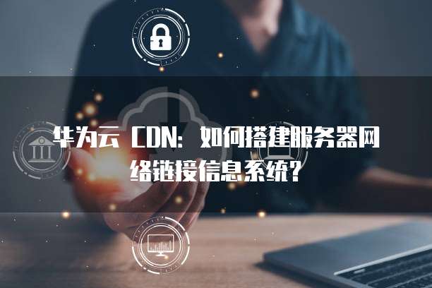 华为云 CDN:如何搭建服务器网络链接信息系统?