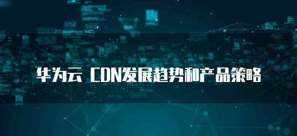 华为云 CDN发展趋势和产品策略