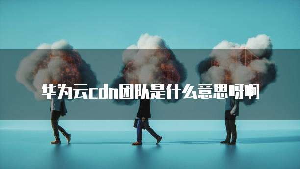 华为云cdn团队是什么意思呀啊
