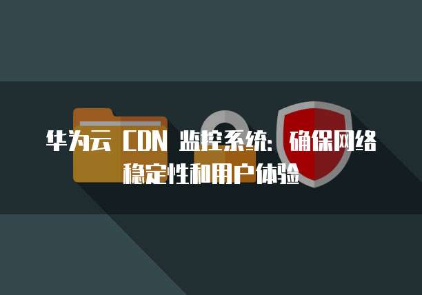 华为云 CDN 监控系统:确保网络稳定性和用户体验