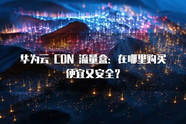 华为云 CDN 流量盒:在哪里购买便宜又安全?