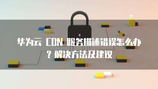 华为云 CDN 服务描述错误怎么办?解决方法及建议