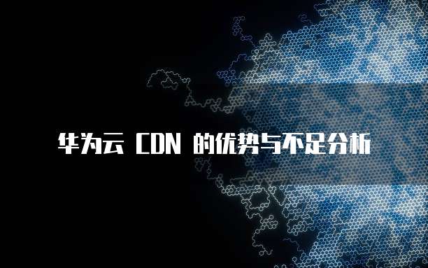 华为云 CDN 的优势与不足分析