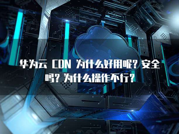 华为云 CDN 为什么好用呢?安全吗?为什么操作不行?