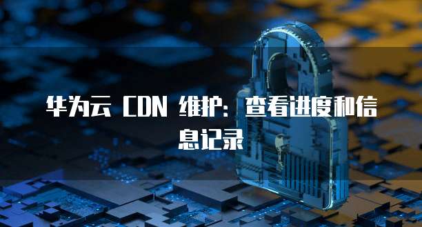 华为云 CDN 维护：查看进度和信息记录
