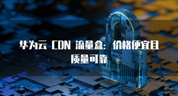 华为云 CDN 流量盒:价格便宜且质量可靠