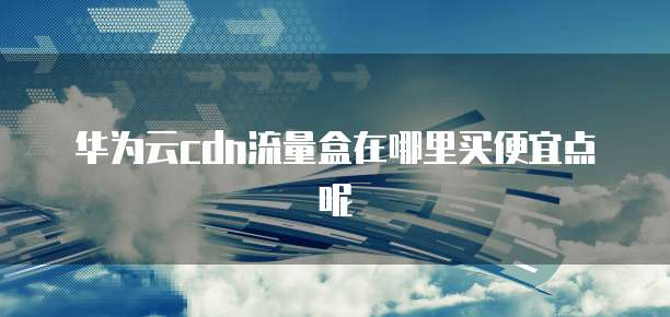 华为云cdn流量盒在哪里买便宜点呢