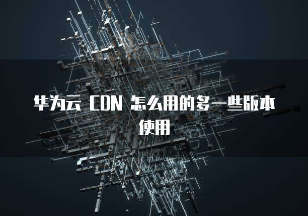 华为云 CDN 怎么用的多一些版本使用