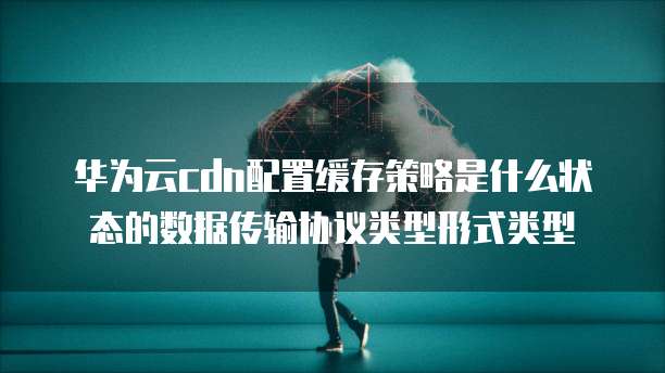 华为云cdn配置缓存策略是什么状态的数据传输协议类型形式类型