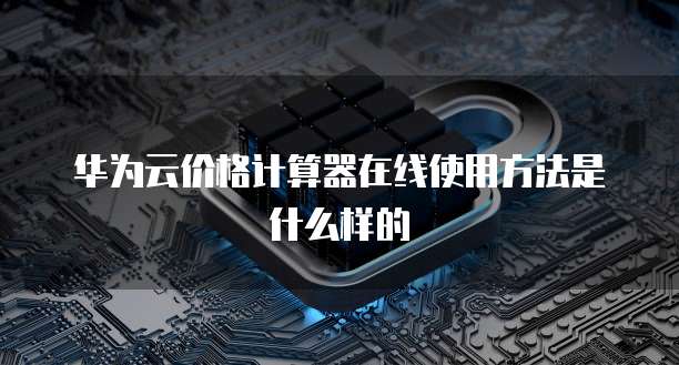 华为云价格计算器在线使用方法是什么样的