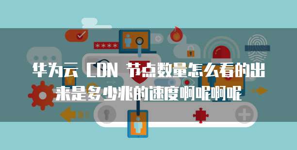 华为云 CDN 节点数量怎么看的出来是多少兆的速度啊呢啊呢