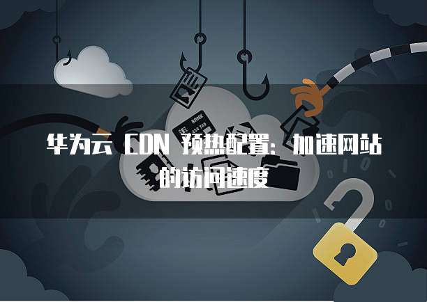 华为云 CDN 预热配置:加速网站的访问速度