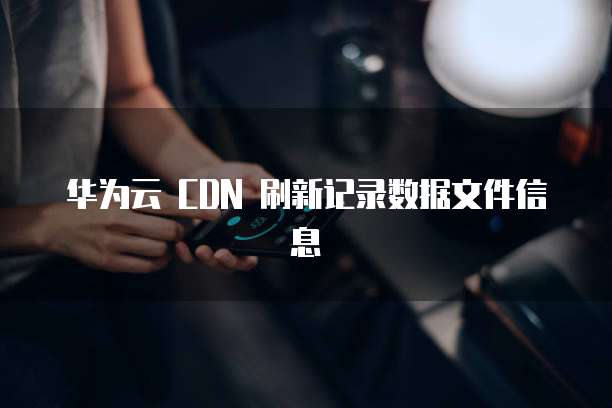 华为云 CDN 刷新记录数据文件信息