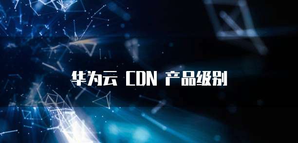 华为云 CDN 产品级别