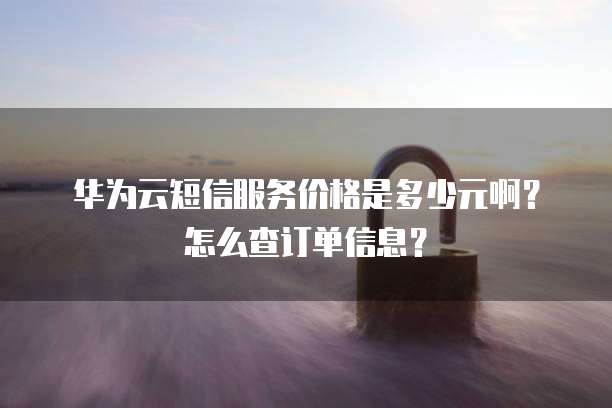 华为云短信服务价格是多少元啊?怎么查订单信息?