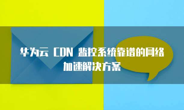 华为云 CDN 监控系统靠谱的网络加速解决方案