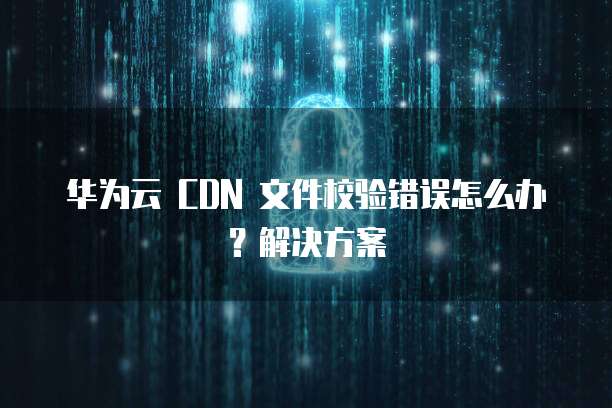华为云 CDN 文件校验错误怎么办？解决方案