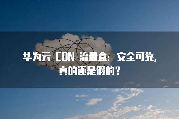 华为云 CDN 流量盒:安全可靠,真的还是假的?