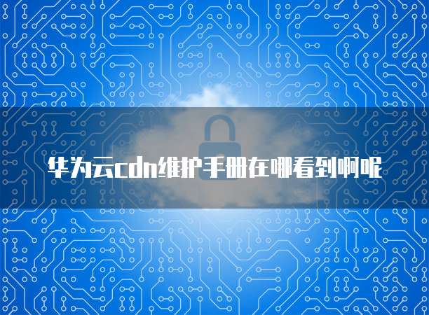 华为云cdn维护手册在哪看到啊呢