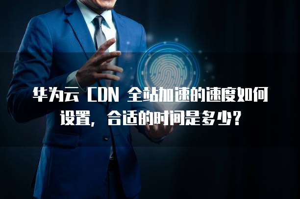 华为云 CDN 全站加速的速度如何设置，合适的时间是多少？