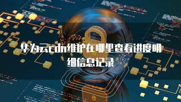 华为云cdn维护在哪里查看进度明细信息记录