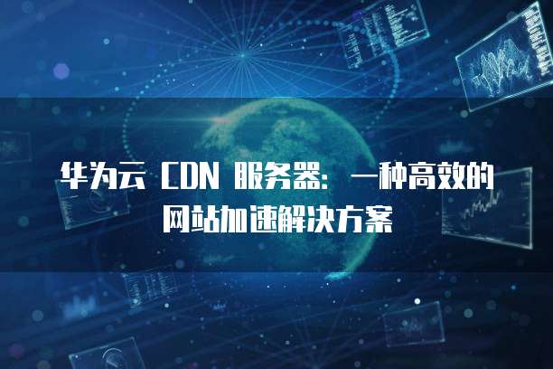 华为云 CDN 服务器:一种高效的网站加速解决方案