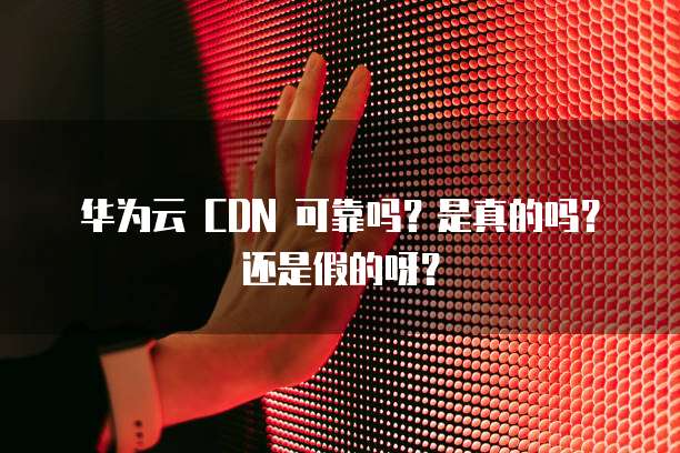 华为云 CDN 可靠吗?是真的吗?还是假的呀?