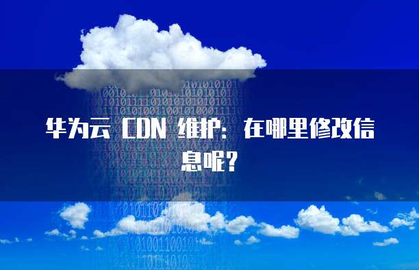 华为云 CDN 维护:在哪里修改信息呢?
