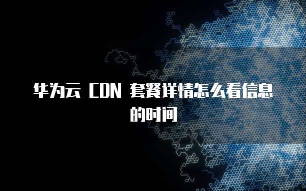 华为云 CDN 套餐详情怎么看信息的时间