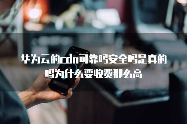 华为云的cdn可靠吗安全吗是真的吗为什么要收费那么高