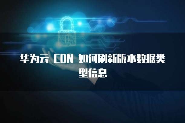 华为云 CDN 如何刷新版本数据类型信息