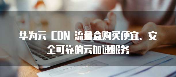 华为云 CDN 流量盒购买便宜、安全可靠的云加速服务