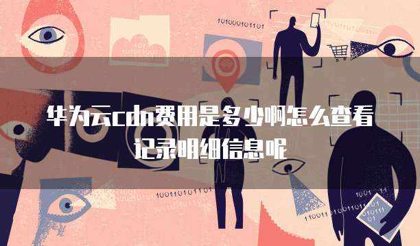 华为云cdn费用是多少啊怎么查看记录明细信息呢