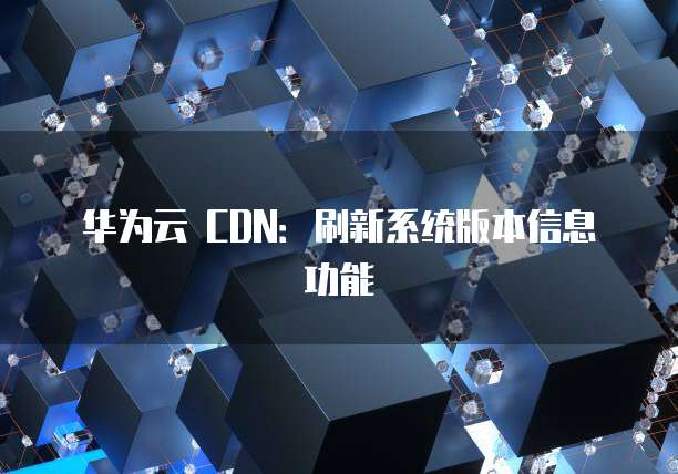 华为云 CDN:刷新系统版本信息功能