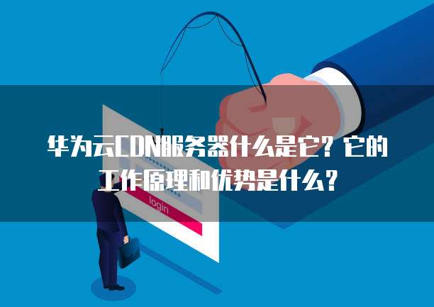 华为云CDN服务器什么是它?它的工作原理和优势是什么?