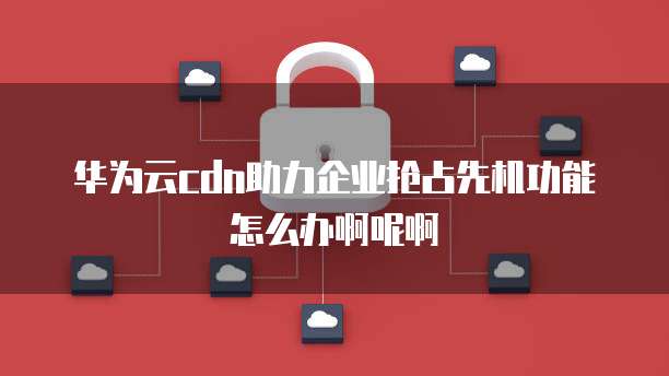 华为云cdn助力企业抢占先机功能怎么办啊呢啊
