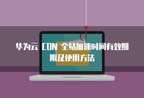 华为云 CDN 全站加速时间有效期限及使用方法