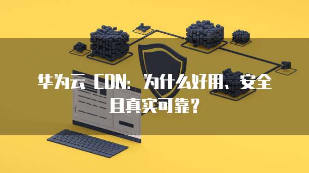 华为云 CDN:为什么好用、安全且真实可靠?