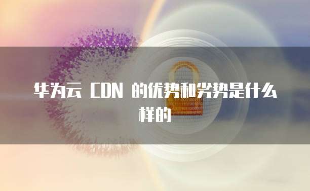 华为云 CDN 的优势和劣势是什么样的