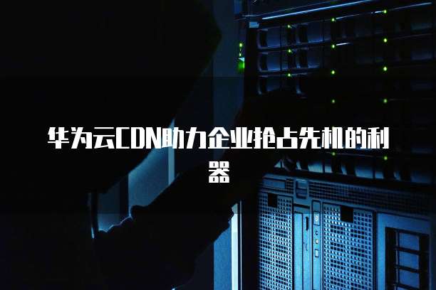 华为云CDN助力企业抢占先机的利器