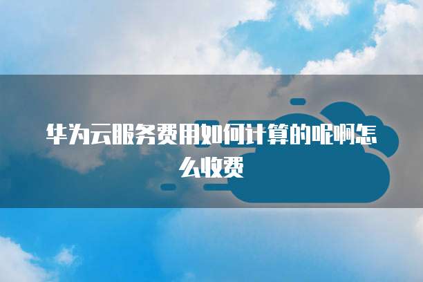 华为云服务费用如何计算的呢啊怎么收费