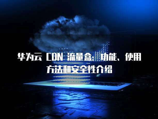 华为云 CDN 流量盒:功能、使用方法和安全性介绍