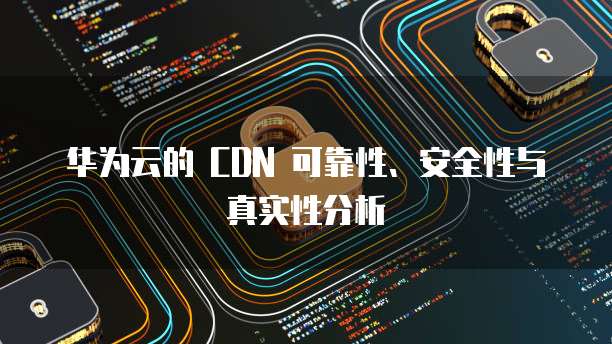 华为云的 CDN 可靠性、安全性与真实性分析