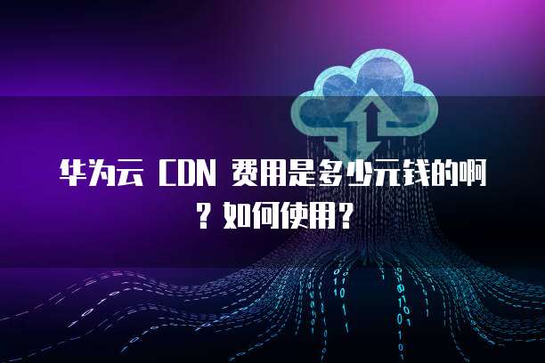 华为云 CDN 费用是多少元钱的啊?如何使用?