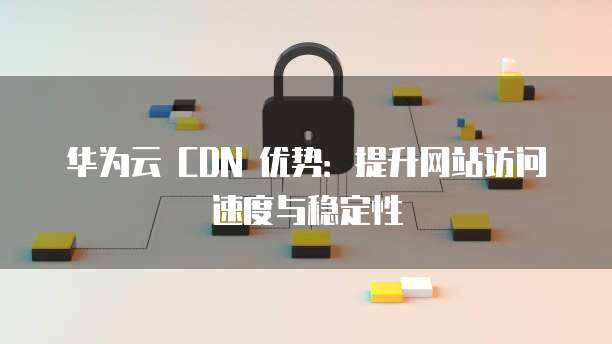 华为云 CDN 优势:提升网站访问速度与稳定性