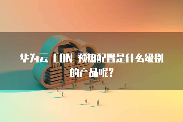 华为云 CDN 预热配置是什么级别的产品呢？