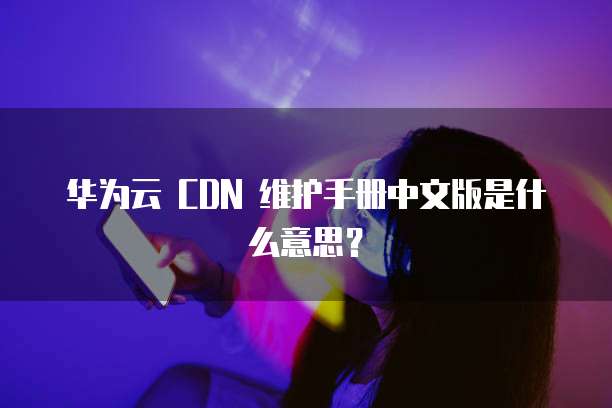 华为云 CDN 维护手册中文版是什么意思?