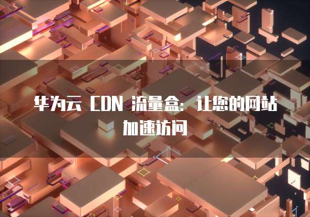 华为云 CDN 流量盒:让您的网站加速访问