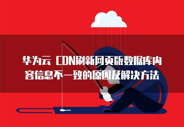 华为云 CDN刷新网页版数据库内容信息不一致的原因及解决方法