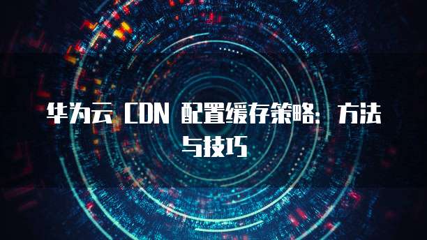 华为云 CDN 配置缓存策略:方法与技巧